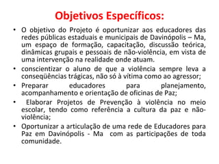 Objetivos Específicos: O objetivo do Projeto é oportunizar aos educadores das redes públicas estaduais e municipais de Davinópolis – Ma, um espaço de formação, capacitação, discussão teórica, dinâmicas grupais e pessoais de não-violência, em vista de uma intervenção na realidade onde atuam. conscientizar o aluno de que a violência sempre leva a conseqüências trágicas, não só à vítima como ao agressor; Preparar educadores para planejamento, acompanhamento e orientação de oficinas de Paz; Elaborar Projetos de Prevenção à violência no meio escolar, tendo como referência a cultura da paz e não-violência;  Oportunizar a articulação de uma rede de Educadores para Paz em Davinópolis - Ma  com as participações de toda comunidade. 