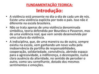 FUNDAMENTAÇÃO TEORICA: Introdução: A violência está presente no dia-a-dia de cada um de nós. Existe uma violência explícita por todo o país. Isso não é diferente na escola brasileira. Não se trata apenas de uma violência denominada simbólica, teoria defendida por Bourdieu e Passeron, mas de uma violência real, que vem sendo desenvolvida por uma cultura da violência. A indisciplina, que, de uma maneira ou de outra, sempre existiu na escola, vem ganhando um novo vulto pela inobservância da partilha de responsabilidades, cooperação, solidariedade, convivência, abrindo espaço para a agressividade, a indiferença, o desrespeito, numa clara ausência da alteridade, no sentido de perceber o  outro,  como seu semelhante, dotado dos mesmos sentimentos e emoções. 
