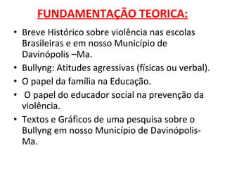 FUNDAMENTAÇÃO TEORICA: Breve Histórico sobre violência nas escolas Brasileiras e em nosso Município de Davinópolis –Ma. Bullyng: Atitudes agressivas (físicas ou verbal). O papel da família na Educação. O papel do educador social na prevenção da violência. Textos e Gráficos de uma pesquisa sobre o Bullyng em nosso Município de Davinópolis-Ma. 