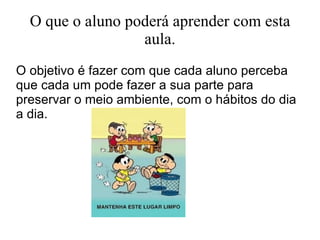 O que o aluno poderá aprender com esta aula. O objetivo é fazer com que cada aluno perceba que cada um pode fazer a sua parte para preservar o meio ambiente, com o hábitos do dia a dia.  