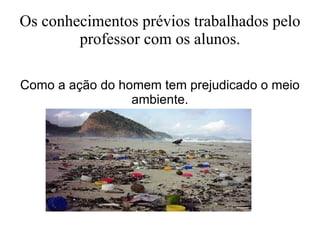 Os conhecimentos prévios trabalhados pelo professor com os alunos. Como a ação do homem tem prejudicado o meio ambiente. 