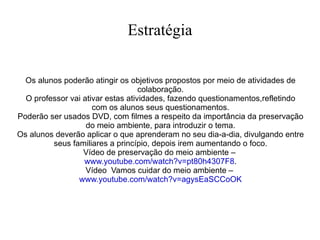 Estratégia Os alunos poderão atingir os objetivos propostos por meio de atividades de colaboração. O professor vai ativar estas atividades, fazendo questionamentos,refletindo com os alunos seus questionamentos. Poderão ser usados DVD, com filmes a respeito da importância da preservação do meio ambiente, para introduzir o tema. Os alunos deverão aplicar o que aprenderam no seu dia-a-dia, divulgando entre seus familiares a princípio, depois irem aumentando o foco. Vídeo de preservação do meio ambiente –  www.youtube.com/watch?v=pt80h4307F8 . Vídeo  Vamos cuidar do meio ambiente –  www.youtube.com/watch?v=agysEaSCCoOK 