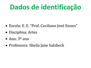 Dados de identificação

Escola: E. E. “Prof. Ceciliano José Ennes”
Disciplina: Artes
Ano: 3º ano
Professora: Sheila Jane Sulzbeck
 
