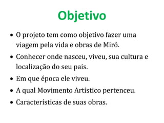 Objetivo
O projeto tem como objetivo fazer uma
viagem pela vida e obras de Miró.
Conhecer onde nasceu, viveu, sua cultura e
localização do seu pais.
Em que época ele viveu.
A qual Movimento Artístico pertenceu.
Características de suas obras.
 