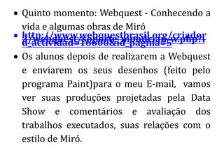 Quinto momento: Webquest - Conhecendo a
vida e algumas obras de Miró
http://www.webquestbrasil.org/criador
2/webquest/soporte_mondrian_w.php?i
d_actividad=16600&id_pagina=5
Os alunos depois de realizarem a Webquest
e enviarem os seus desenhos (feito pelo
programa Paint)para o meu E-mail, vamos
ver suas produções projetadas pela Data
Show e comentários e avaliação dos
trabalhos executados, suas relações com o
estilo de Miró.
 