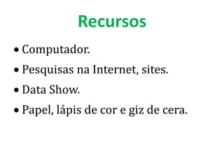 Recursos
Computador.
Pesquisas na Internet, sites.
Data Show.
Papel, lápis de cor e giz de cera.
 