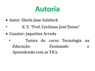 Autoria
    Autor: Sheila Jane Sulzbeck
•           E. E. “Prof. Ceciliano José Ennes”
    Coautor: Jaqueline Arruda
    •         Tutora do curso Tecnologia na
        Educação:         Ensinando       e
        Aprendendo com as TICs.
 