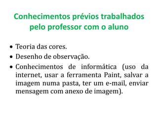Conhecimentos prévios trabalhados
   pelo professor com o aluno

Teoria das cores.
Desenho de observação.
Conhecimentos de informática (uso da
internet, usar a ferramenta Paint, salvar a
imagem numa pasta, ter um e-mail, enviar
mensagem com anexo de imagem).
 