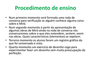 Procedimento de ensino
• Num primeiro momento será formada uma roda de
  conversa para verificação se alguém conhece alguma coisa
  sobre o Miró.
• Num segundo momento á partir da apresentação de
  algumas obras de Miró ainda na roda de conversa nós
  conversaremos sobre o que eles entendem, sentem, veem
  nas obras. Quais características (elementos) se repetem.
• Terceiro momento os alunos faram um registro gráfico do
  que foi conversado e visto.
• Quarto momento um exercício de desenho cego para
  experimentar fazer um desenho sem muita preocupação da
  perfeição.
 