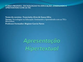   CURSO PROINFO -TECNOLOGIAS NA EDUCAÇÃO : ENSINANDO E APRENDENDO COM AS TIC   Nome do cursista:  Francinéia Alves de Souza SilvaTurma: Tecnologias na Educação: Ensinando e Aprendendo com as TICs MorrinhosProfessor Formador: Réginer Garcia NavesApresentação Hipertextual