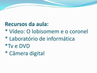 Recursos da aula:* Vídeo: O lobisomem e o coronel* Laboratório de informática*Tv e DVD* Câmera digital