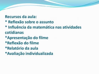 Recursos da aula:* Reflexão sobre o assunto* Influência da matemática nas atividades cotidianas*Apresentação do filme*Reflexão do filme*Relatório da aula*Avaliação individualizada