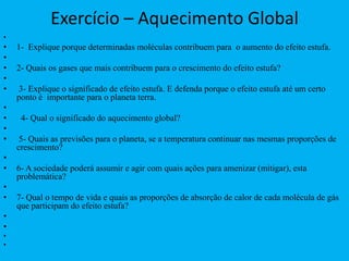 Exercício – Aquecimento Global 1-  Explique porque determinadas moléculas contribuem para  o aumento do efeito estufa.                    2- Quais os gases que mais contribuem para o crescimento do efeito estufa?  3- Explique o significado de efeito estufa. E defenda porque o efeito estufa até um certo ponto é  importante para o planeta terra.  4- Qual o significado do aquecimento global?   5- Quais as previsões para o planeta, se a temperatura continuar nas mesmas proporções de crescimento?  6- A sociedade poderá assumir e agir com quais ações para amenizar (mitigar), esta problemática? 7- Qual o tempo de vida e quais as proporções de absorção de calor de cada molécula de gás que participam do efeito estufa?   
