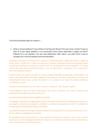 Uma série de questões logo nos surgiram…..



 1. Onde se situava Epidauro? A que distância real ficava de Atenas? Para que servia o teatro? O que se
     fazia lá? A que regras obedeceu a sua construção? Como estava organizado o espaço no teatro?
     Policleto foi o seu arquiteto, mas que mais poderíamos saber sobre a sua vida? Como é que se
     conseguia ver e ouvir de qualquer ponto das bancadas?

O Epidauro localizava-se no Peloponeso e situava-se aproximadamente a 100km de Atenas, a capital da
Grécia. Até ao século IV a.C., o teatro era apenas um auditório, implantado numa encosta côncava. Nesta
encontravam-se bancos de pedra, que criavam filas de bancadas com intervalos regulares. O espaço
central do teatro, tinha um formato circular, e era reservado para a atuação do coro. A cena, era o
palco onde atuavam os atores.

O teatro nasceu em Atenas, associado ao culto de Dionísio (divindade da vegetação, da fertilidade e da
vinha, cujos rituais tinham um caráter orgiástico). Nas festas em sua honra, realizavam-se concursos de
representações teatrais que, a partir do século V a.C., passaram a ter lugar em grandes anfiteatros
construídos ao ar livre.

Os teatros eram planeados de uma forma racional, e adotavam uma estrutura regular.

A encenação das peças era feita exclusivamente por atores masculinos, que usavam máscaras para
representar personagens masculinas e femininas.

Havia dois tipos de peças teatrais: tragédias e comédias.

As tragédias, inspiradas em antigas lendas, tinham um elevado sentido moral. As desgraças que sofriam as
personagens, vítimas das suas paixões e do Destino, suscitavam nos espetadores o terror e a piedade. Os
maiores trágicos foram Ésquilo, Sófocles e Eurípedes.

As comédias satirizavam com figuras típicas da época. Eram peças de crítica social que provocavam o riso.
O mais célebre comediógrafo foi Aristófanes.

Os espetadores que se encontravam na parte superior das bancadas conseguiam ouvir o que os atores
diziam pois, o som era propagado através das máscaras, o eco (formado pela inclinação das bancadas) e o
facto, das bancadas serem feitas de granito.
 
