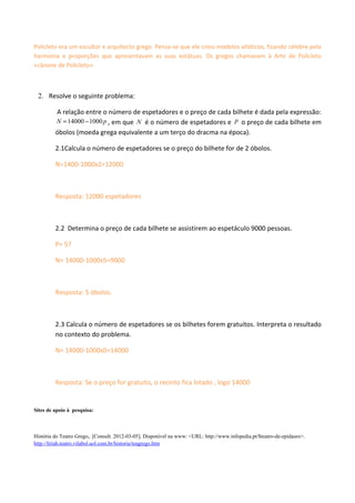 Policleto era um escultor e arquitecto grego. Pensa-se que ele criou modelos atléticos, ficando célebre pela
harmonia e proporções que apresentavam as suas estátuas. Os gregos chamavam à Arte de Policleto
«cânone de Policleto».



 2. Resolve o seguinte problema:

         A relação entre o número de espetadores e o preço de cada bilhete é dada pela expressão:
         N = 14000 − 1000 p , em que N é o número de espetadores e p o preço de cada bilhete em
         óbolos (moeda grega equivalente a um terço do dracma na época).

         2.1Calcula o número de espetadores se o preço do bilhete for de 2 óbolos.

         N=1400-1000x2=12000



         Resposta: 12000 espetadores



         2.2 Determina o preço de cada bilhete se assistirem ao espetáculo 9000 pessoas.

         P= 5?

         N= 14000-1000x5=9000



         Resposta: 5 óbolos.



         2.3 Calcula o número de espetadores se os bilhetes forem gratuitos. Interpreta o resultado
         no contexto do problema.

         N= 14000-1000x0=14000



         Resposta: Se o preço for gratuito, o recinto fica lotado , logo 14000


Sites de apoio à pesquisa:



História do Teatro Grego,. [Consult. 2012-03-05]. Disponível na www: <URL: http://www.infopedia.pt/$teatro-de-epidauro>.
http://liriah.teatro.vilabol.uol.com.br/historia/teagrego.htm
 