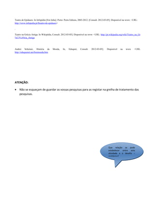 Teatro de Epidauro. In Infopédia [Em linha]. Porto: Porto Editora, 2003-2012. [Consult. 2012-03-05]. Disponível na www: <URL:
http://www.infopedia.pt/$teatro-de-epidauro>

.

Teatro na Grécia Antiga. In Wikipédia, Consult. 2012-03-05]. Disponível na www <URL: http://pt.wikipedia.org/wiki/Teatro_na_Gr
%C3%A9cia_Antiga



Andrei Scheiner, História da          Moeda,     In,   Eduqnet,   Consult.   2012-03-05].    Disponível    na   www      <URL
http://eduquenet.net/histmoeda.htm




ATENÇÃO:

•   Não se esqueçam de guardar as vossas pesquisas para as registar na grelha de tratamento das
    pesquisas.




                                                                                               Que relação se pode
                                                                                               estabelecer entre esta
                                                                                               atividade e o desafio –
                                                                                               problema?
 