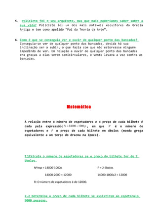 5.    Policleto foi o seu arquiteto, mas que mais poderíamos saber sobre a
     sua vida? Policleto foi um dos mais notáveis escultores da Grécia
     Antiga e tem como apelido “Pai da Teoria da Arte”.


6. Como é que se conseguia ver e ouvir de qualquer ponto das bancadas?
   Conseguia-se ver de qualquer ponto das bancadas, devida há sua
   inclinação ser a subir, o que fazia com que não estorvasse ninguém
   impedindo de ver. Em relação a ouvir de qualquer ponto das bancadas
   era graças a elas serem semicirculares, o vento levava a voz contra as
   bancadas.




                                   Matemática


       A relação entre o número de espetadores e o preço de cada bilhete é
       dada pela expressão: N = 14000 − 1000 p , em que N é o número de
       espetadores e p o preço de cada bilhete em óbolos (moeda grega
       equivalente a um terço do dracma na época).




       2.1Calcula o número de espetadores se o preço do bilhete for de 2
       óbolos.

            Nºesp = 14000-1000p                      P = 2 óbolos

                   14000-2000 = 12000                14000-1000x2 = 12000

            R: O número de espetadores é de 12000.



       2.2 Determina o preço de cada bilhete se assistirem ao espetáculo
       9000 pessoas.
 
