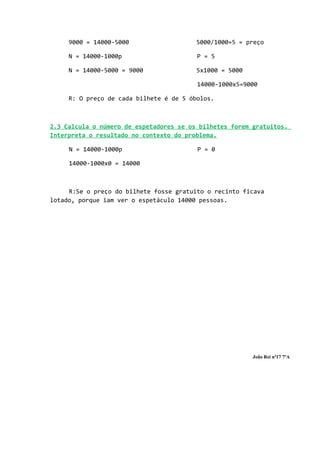 9000 = 14000-5000                   5000/1000=5 = preço

     N = 14000-1000p                     P = 5

     N = 14000-5000 = 9000               5x1000 = 5000

                                         14000-1000x5=9000

     R: O preço de cada bilhete é de 5 óbolos.



2.3 Calcula o número de espetadores se os bilhetes forem gratuitos.
Interpreta o resultado no contexto do problema.

     N = 14000-1000p                     P = 0

     14000-1000x0 = 14000



     R:Se o preço do bilhete fosse gratuito o recinto ficava
lotado, porque iam ver o espetáculo 14000 pessoas.




                                                         João Rei nº17 7ºA
 