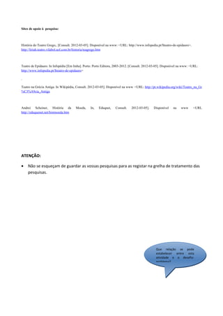 Sites de apoio à pesquisa:



História do Teatro Grego,. [Consult. 2012-03-05]. Disponível na www: <URL: http://www.infopedia.pt/$teatro-de-epidauro>.
http://liriah.teatro.vilabol.uol.com.br/historia/teagrego.htm



Teatro de Epidauro. In Infopédia [Em linha]. Porto: Porto Editora, 2003-2012. [Consult. 2012-03-05]. Disponível na www: <URL:
http://www.infopedia.pt/$teatro-de-epidauro>

.

Teatro na Grécia Antiga. In Wikipédia, Consult. 2012-03-05]. Disponível na www <URL: http://pt.wikipedia.org/wiki/Teatro_na_Gr
%C3%A9cia_Antiga



Andrei Scheiner, História da          Moeda,     In,   Eduqnet,   Consult.   2012-03-05].    Disponível    na   www        <URL
http://eduquenet.net/histmoeda.htm




ATENÇÃO:

•   Não se esqueçam de guardar as vossas pesquisas para as registar na grelha de tratamento das
    pesquisas.




                                                                                               Que relação se pode
                                                                                               estabelecer entre esta
                                                                                               atividade e o desafio-
                                                                                               problema?
 