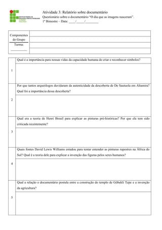 Atividade 3: Relatório sobre documentário
Questionário sobre o documentário “O dia que as imagens nasceram”.
1º Bimestre – Data: ____/_____/________
Componentes
do Grupo
Turma:
__________
1
Qual é a importância para nossas vidas da capacidade humana de criar e reconhecer símbolos?
2
Por que tantos arqueólogos duvidaram da autenticidade da descoberta de De Sautuola em Altamira?
Qual foi a importância dessa descoberta?
3
Qual era a teoria de Henri Breuil para explicar as pinturas pré-históricas? Por que ela tem sido
criticada recentemente?
4
Quais fontes David Lewis Williams estudou para tentar entender as pinturas rupestres na África do
Sul? Qual é a teoria dele para explicar a invenção das figuras pelos seres humanos?
5
Qual a relação o documentário postula entre a construção do templo de Göbekli Tepe e a invenção
da agricultura?