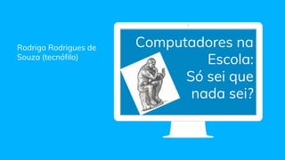 Rodrigo Rodrigues de
Souza (tecnófilo)
Computadores na
Escola:
Só sei que
nada sei?
 