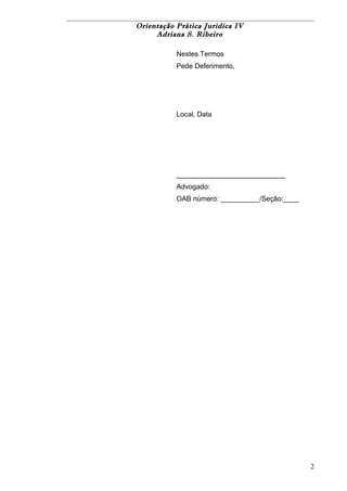 Orientação Prática Jurídica IV 
Adriana S. Ribeiro 
Nestes Termos 
Pede Deferimento, 
Local, Data 
____________________________ 
Advogado: 
OAB número: __________/Seção:____ 
2 
 