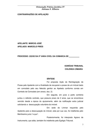 Orientação Prática Jurídica IV 
Adriana S. Ribeiro 
CONTRARRAZÕES DE APELAÇÃO 
APELANTE: MÁRCIO JOSÉ 
APELADO: MARCELO PIRES 
PROCESSO: 222/02 DA 5ª VARA CIVEL DA COMARCA DE __________ 
EGRÉGIO TRIBUNAL 
COLENDA CÂMARA 
SÍNTESE 
Foi proposta Ação de Reintegração de 
Posse pelo Apelante com a finalidade de recuperar a posse de um imóvel dado 
em comodato pelo seu falecido genitor ao Apelado conforme consta em 
Contrato de Comodato (em anexo, doc. 2) 
Em seguida, em juízo a parte contrária 
juntou o referido contrato, que possuía prazo de 2 anos, que se encontrava 
vencido desde a época do ajuizamento, além da notificação extra judicial 
solicitando a desocupação voluntária do imóvel. 
Em sede de Liminar requerida pelo 
Apelante para a desocupação do imóvel, esta por sua vez, foi indeferida pelo 
Meritíssimo juízo “a quo”. 
Posteriormente, foi interposto Agravo de 
Instrumento, que aliás, também foi indeferido pelo Egrégio Tribunal. 
3 
 