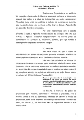 Orientação Prática Jurídica IV 
Adriana S. Ribeiro 
Realizou-se a Contestação, e em audiência 
de instrução e julgamento devidamente designada colheu-se o depoimento 
pessoal das partes e a oitiva de testemunhas. As partes apresentaram 
Alegações finais, vindo na seqüência a prolação da sentença que culminou 
pela improcedência da ação com base na falta de prova de que o Apelante não 
era possuidor do imóvel em questão. 
Por estar inconformado com a decisão 
proferida na ação, o Apelante interpôs recurso de apelação, fato este, que 
motivou a Apelado apresentar tempestivamente no mesmo prazo as 
contrarrazões da Apelação. E, requerendo, portanto, que seja mantido à 
sentença como se passa a demonstrar a seguir: 
DO DIREITO 
Não resta dúvida de que o objeto de 
inconformismo em análise não se justifica, para que se requeira a reforma da 
sentença proferida pelo juízo “a quo”, conforme pretende o Apelante. 
Haja vista, que para fazer jus à liminar de 
reintegração de posse é necessário que o esbulho ou a turbação ocorra antes 
de um ano e dia, e conforme é apresentado em cópia do contrato de comodato 
em anexo (doc. 2), a posse do Apelado é superior a dois anos, pois o mesmo já 
se encontrava vencido no período do ajuizamento da ação. Sendo assim, 
preceitua o art. 924 do Código de Processo Civil: 
Regem o procedimento de manutenção e de 
reintegração de posse as normas da seção 
seguinte, quando intentado dentro de ano e dia 
da turbação ou do esbulho; passado esse prazo, 
será ordinário, não perdendo, contudo, o caráter 
possessório. 
No tocante, a retomada da posse da 
propriedade pelo Apelante, demonstra-se infundada a pretensão, pois o 
mesmo, jamais a teve ou demonstrou interesse em atender a função da 
propriedade, como assim determina a Constituição da República Federativa do 
Brasil, em seu art. 5°, em seu inciso XXIII “A propriedade atenderá a sua 
função social” 
4 
 