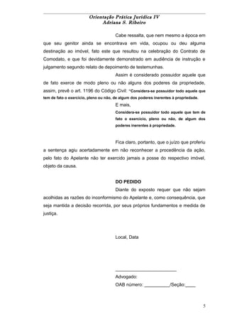 Orientação Prática Jurídica IV 
Adriana S. Ribeiro 
Cabe ressalta, que nem mesmo a época em 
que seu genitor ainda se encontrava em vida, ocupou ou deu alguma 
destinação ao imóvel, fato este que resultou na celebração do Contrato de 
Comodato, e que foi devidamente demonstrado em audiência de instrução e 
julgamento segundo relato de depoimento de testemunhas. 
Assim é considerado possuidor aquele que 
de fato exerce de modo pleno ou não alguns dos poderes da propriedade, 
assim, prevê o art. 1196 do Código Civil: “Considera-se possuidor todo aquele que 
tem de fato o exercício, pleno ou não, de algum dos poderes inerentes à propriedade. 
E mais, 
Considera-se possuidor todo aquele que tem de 
fato o exercício, pleno ou não, de algum dos 
poderes inerentes à propriedade. 
Fica claro, portanto, que o juízo que proferiu 
a sentença agiu acertadamente em não reconhecer a procedência da ação, 
pelo fato do Apelante não ter exercido jamais a posse do respectivo imóvel, 
objeto da causa. 
DO PEDIDO 
Diante do exposto requer que não sejam 
acolhidas as razões do inconformismo do Apelante e, como consequência, que 
seja mantida a decisão recorrida, por seus próprios fundamentos e medida de 
justiça. 
Local, Data 
________________________ 
Advogado: 
OAB número: __________/Seção:____ 
5 
 
