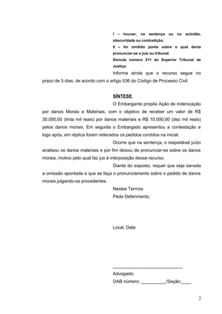 I – houver, na sentença ou no acórdão, 
obscuridade ou contradição; 
II – for omitido ponto sobre o qual devia 
pronunciar-se o juiz ou tribunal. 
Súmula número 211 do Superior Tribunal de 
Justiça. 
Informa ainda que o recurso segue no 
prazo de 5 dias, de acordo com o artigo 536 do Código de Processo Civil. 
SÍNTESE 
O Embargante propôs Ação de Indenização 
por danos Morais e Materiais, com o objetivo de receber um valor de R$ 
30.000,00 (tinta mil reais) por danos materiais e R$ 10.000,00 (dez mil reais) 
pelos danos morais. Em seguida o Embargado apresentou a contestação e 
logo após, em réplica foram reiterados os pedidos contidos na inicial. 
Ocorre que na sentença, o respeitável juízo 
analisou os danos materiais e por fim deixou de pronunciar-se sobre os danos 
morais, motivo pelo qual faz jus à interposição desse recurso. 
Diante do exposto, requer que seja sanada 
a omissão apontada e que se faça o pronunciamento sobre o pedido de danos 
morais julgando-os procedentes. 
Nestes Termos 
Pede Deferimento, 
Local, Data 
____________________________ 
Advogado: 
OAB número: __________/Seção:____ 
2 
