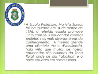 A

Escola Professora Marieta Santos
foi inaugurada em 04 de março de
1976, a referida escola promove
junto com seus educandos diversos
projetos, nas mais diversas áreas do
conhecimento. A mesma atende
uma clientela muito diversificada,
haja vista que muitos de nossos
educandos são oriundos da Zona
Rural, onde de dia trabalham e a
noite estudam em nossa escola.

 