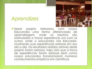 Aprendizes


Neste
projeto
tralhamos
com nossos
Educandos uma forma diferenciada de
aprendizagem, onde os mesmos são
estimulados a trocar experiência uns com os
outros, onde o educandos vira Educador,
mostrando suas experiências exitosas em seu
dia a dia. Os resultados obtidos através deste
projeto foram exitosos, haja visto que a troca
de experiências foram exitosas bem como
nossos educandos transformaram inúmeros
conhecimentos empíricos em científicos.

 