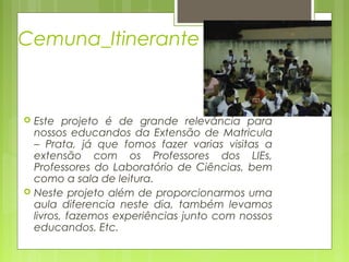 Cemuna_Itinerante





Este projeto é de grande relevância para
nossos educandos da Extensão de Matricula
– Prata, já que fomos fazer varias visitas a
extensão com os Professores dos LIEs,
Professores do Laboratório de Ciências, bem
como a sala de leitura.
Neste projeto além de proporcionarmos uma
aula diferencia neste dia, também levamos
livros, fazemos experiências junto com nossos
educandos. Etc.

 