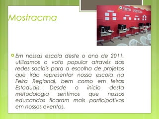 Mostracma

 Em

nossas escola deste o ano de 2011,
utilizamos o voto popular através das
redes sociais para a escolha de projetos
que irão representar nossa escola na
Feira Regional, bem como em feiras
Estaduais.
Desde
o
inicio
desta
metodologia
sentimos
que
nossos
educandos ficaram mais participativos
em nossos eventos.

 