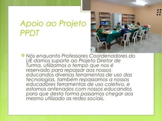Apoio ao Projeto
PPDT


Nós enquanto Professores Coordenadores do
LIE damos suporte ao Projeto Diretor de
Turma, utilizamos o tempo que nos é
reservado para repassar aos nossos
educandos diversas ferramentas de uso das
tecnologias, também repassamos a nossos
educadores ferramentas de uso coletivo, e
estamos antenados com nossos educandos
para que desta forma possamos chegar aos
mesmo utilizado as redes sociais.

 