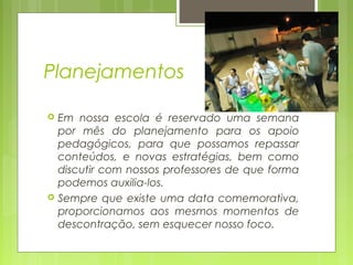 Planejamentos
Em nossa escola é reservado uma semana
por mês do planejamento para os apoio
pedagógicos, para que possamos repassar
conteúdos, e novas estratégias, bem como
discutir com nossos professores de que forma
podemos auxilia-los.
 Sempre que existe uma data comemorativa,
proporcionamos aos mesmos momentos de
descontração, sem esquecer nosso foco.


 