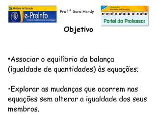 Prof ª Sara Herdy



                Objetivo


●
 Associar o equilíbrio da balança
(igualdade de quantidades) às equações;

•Explorar as mudanças que ocorrem nas
equações sem alterar a igualdade dos seus
membros.
 