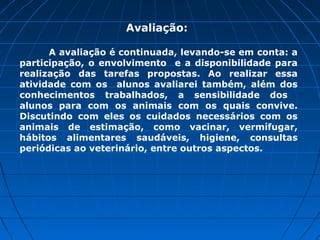 Avaliação:

      A avaliação é continuada, levando-se em conta: a
participação, o envolvimento e a disponibilidade para
realização das tarefas propostas. Ao realizar essa
atividade com os alunos avaliarei também, além dos
conhecimentos trabalhados, a sensibilidade dos
alunos para com os animais com os quais convive.
Discutindo com eles os cuidados necessários com os
animais de estimação, como vacinar, vermífugar,
hábitos alimentares saudáveis, higiene, consultas
periódicas ao veterinário, entre outros aspectos.
 