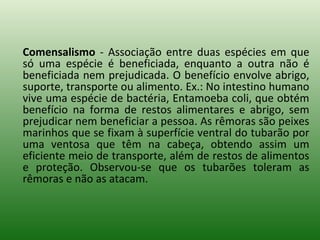 Comensalismo  - Associação entre duas espécies em que só uma espécie é beneficiada, enquanto a outra não é beneficiada nem prejudicada. O benefício envolve abrigo, suporte, transporte ou alimento. Ex.: No intestino humano vive uma espécie de bactéria, Entamoeba coli, que obtém benefício na forma de restos alimentares e abrigo, sem prejudicar nem beneficiar a pessoa. As rêmoras são peixes marinhos que se fixam à superfície ventral do tubarão por uma ventosa que têm na cabeça, obtendo assim um eficiente meio de transporte, além de restos de alimentos e proteção. Observou-se que os tubarões toleram as rêmoras e não as atacam. 