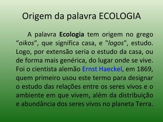 Origem da palavra ECOLOGIA A palavra  Ecologia  tem origem no grego “ oikos ", que significa casa, e " logos ", estudo. Logo, por extensão seria o estudo da casa, ou de forma mais genérica, do lugar onde se vive. Foi o cientista alemão  Ernst Haeckel , em 1869, quem primeiro usou este termo para designar o estudo das relações entre os seres vivos e o ambiente em que vivem, além da distribuição e abundância dos seres vivos no planeta Terra. 