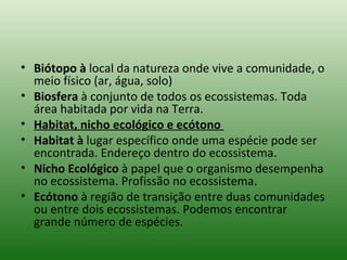 Biótopo à  local da natureza onde vive a comunidade, o meio físico (ar, água, solo)  Biosfera  à conjunto de todos os ecossistemas. Toda área habitada por vida na Terra.  Habitat, nicho ecológico e ecótono  Habitat à  lugar específico onde uma espécie pode ser encontrada. Endereço dentro do ecossistema.  Nicho Ecológico  à papel que o organismo desempenha no ecossistema. Profissão no ecossistema.  Ecótono  à região de transição entre duas comunidades ou entre dois ecossistemas. Podemos encontrar grande número de espécies.  