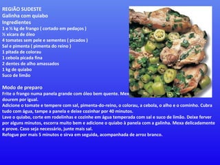 REGIÃO SUDESTE Galinha com quiabo  Ingredientes  1 e ½ kg de frango ( cortado em pedaços )  ½ xícara de óleo  4 tomates sem pele e sementes ( picados )  Sal e pimenta ( pimenta do reino )  1 pitada de colorau  1 cebola picada fina  2 dentes de alho amassados  1 kg de quiabo  Suco de limão  Modo de preparo  Frite o frango numa panela grande com óleo bem quente. Mexa algumas vezes, para que os pedaços dourem por igual.  Adicione o tomate e tempere com sal, pimenta-do-reino, o colorau, a cebola, o alho e o cominho. Cubra tudo com água, tampe a panela e deixe cozinhar por 40 minutos.  Lave o quiabo, corte em rodelinhas e cozinhe em água temperada com sal e suco de limão. Deixe ferver por alguns minutos, escorra muito bem e adicione o quiabo à panela com a galinha. Mexa delicadamente e prove. Caso seja necessário, junte mais sal.  Refogue por mais 5 minutos e sirva em seguida, acompanhada de arroz branco. 