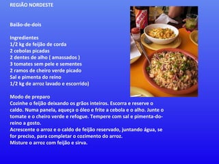 REGIÃO NORDESTE    Baião-de-dois  Ingredientes  1/2 kg de feijão de corda  2 cebolas picadas  2 dentes de alho ( amassados )  3 tomates sem pele e sementes  2 ramos de cheiro verde picado  Sal e pimenta do reino  1/2 kg de arroz lavado e escorrido)  Modo de preparo  Cozinhe o feijão deixando os grãos inteiros. Escorra e reserve o caldo. Numa panela, aqueça o óleo e frite a cebola e o alho. Junte o tomate e o cheiro verde e refogue. Tempere com sal e pimenta-do-reino a gosto.  Acrescente o arroz e o caldo de feijão reservado, juntando água, se for preciso, para completar o cozimento do arroz.  Misture o arroz com feijão e sirva. 