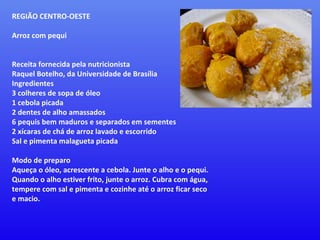 REGIÃO CENTRO-OESTE  Arroz com pequi Receita fornecida pela nutricionista Raquel Botelho, da Universidade de Brasília  Ingredientes  3 colheres de sopa de óleo  1 cebola picada  2 dentes de alho amassados  6 pequis bem maduros e separados em sementes  2 xícaras de chá de arroz lavado e escorrido  Sal e pimenta malagueta picada  Modo de preparo  Aqueça o óleo, acrescente a cebola. Junte o alho e o pequi. Quando o alho estiver frito, junte o arroz. Cubra com água, tempere com sal e pimenta e cozinhe até o arroz ficar seco e macio. 