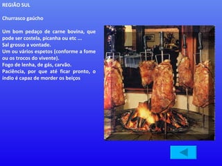 REGIÃO SUL Churrasco gaúcho Um bom pedaço de carne bovina, que pode ser costela, picanha ou etc ...  Sal grosso a vontade.  Um ou vários espetos (conforme a fome ou os trocos do vivente).  Fogo de lenha, de gás, carvão.  Paciência, por que até ficar pronto, o índio é capaz de morder os beiços  