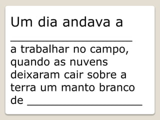 Um dia andava a
__________________
a trabalhar no campo,
quando as nuvens
deixaram cair sobre a
terra um manto branco
de _________________
 