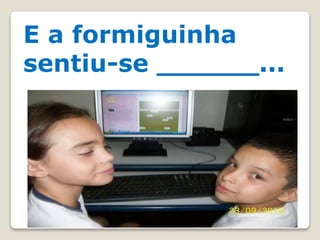 E a formiguinha
sentiu-se ______...
 