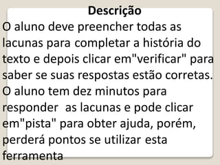 Descrição
O aluno deve preencher todas as
lacunas para completar a história do
texto e depois clicar em"verificar" para
saber se suas respostas estão corretas.
O aluno tem dez minutos para
responder as lacunas e pode clicar
em"pista" para obter ajuda, porém,
perderá pontos se utilizar esta
ferramenta
 