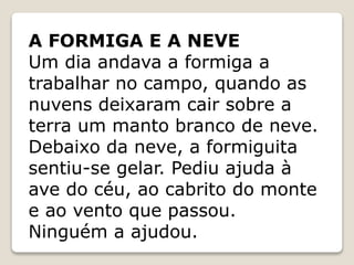 A FORMIGA E A NEVE
Um dia andava a formiga a
trabalhar no campo, quando as
nuvens deixaram cair sobre a
terra um manto branco de neve.
Debaixo da neve, a formiguita
sentiu-se gelar. Pediu ajuda à
ave do céu, ao cabrito do monte
e ao vento que passou.
Ninguém a ajudou.
 