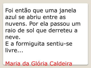 Foi então que uma janela
azul se abriu entre as
nuvens. Por ela passou um
raio de sol que derreteu a
neve.
E a formiguita sentiu-se
livre...
Maria da Glória Caldeira
 